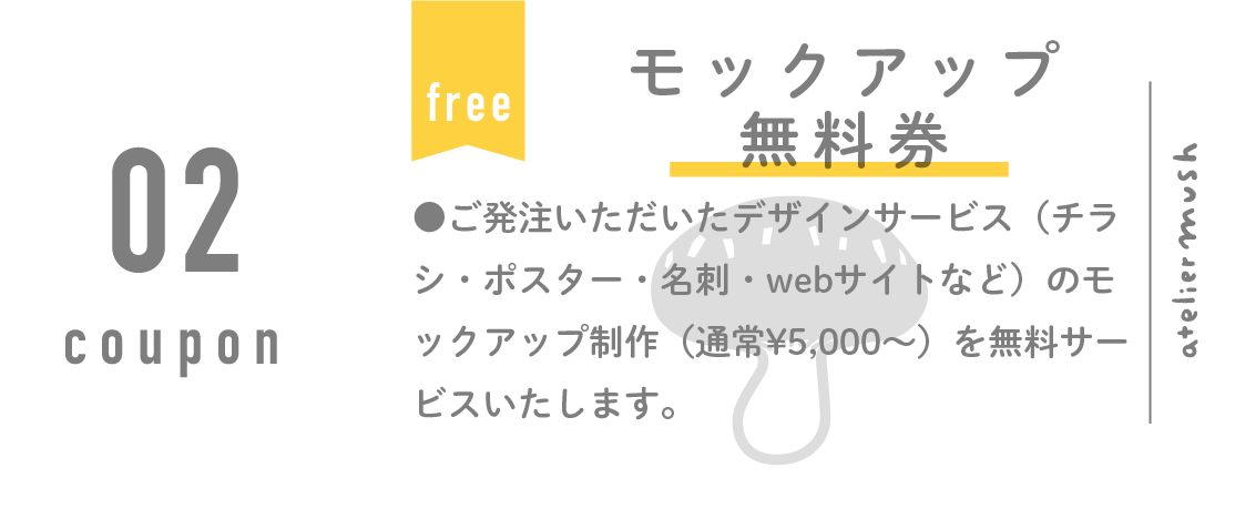 モックアップ無料券。ご発注いただいたデザインサービス（チラシ・ポスター・名刺・webサイトなど）のモックアップ制作（通常¥5,000〜）を無料サービスいたします。